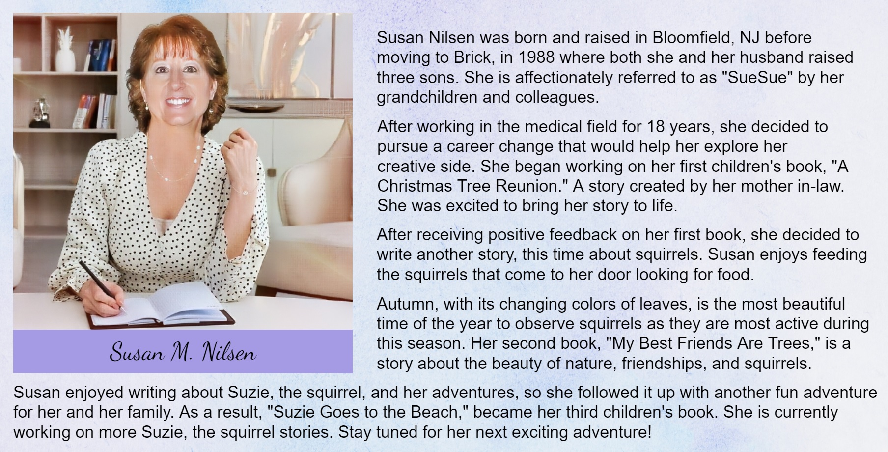 Susan Nilsen was born and raised in Bloomfield, NJ before
moving to Brick, in 1988 where both she and her husband
raised three sons. She is affectionately referred to as “SueSue”
by her grandchildren and colleagues.
After working in the medical field for 18 years, she decided to
pursue a career change that would help her explore her
creative side. She began working on her first children's book, “A
Christmas Tree Reunion.” A story created by her mother in-law.
She was excited to bring her story to life.
After receiving positive feedback on her first book, she decided
to write another story, this time about squirrels. Susan enjoys
feeding the squirrels that come to her door looking for food.
Autumn, with its changing colors of leaves, is the most beautiful
time of the year to observe squirrels as they are most active
during this season. Her second book, “My Best Friends Are
Trees,” is a story about the beauty of nature, friendships, and
squirrels.
Susan enjoyed writing about Suzie, the squirrel, and her
adventures, so she followed it up with another fun adventure
for her and her family. As a result, “Suzie Goes to the Beach,”
became her third children’s book.
She is currently working on more Suzie, the squirrel stories.
Stay tuned for her next exciting adventure!